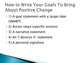1) A goal statement with a target date (SMART) 2) Action steps (specific actions) 3) A narrative statement 4) An ‘I deserve it’ statement 5) A personal signature  