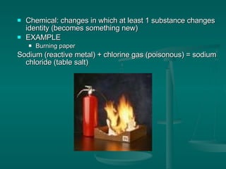 Chemical: changes in which at least 1 substance changes identity (becomes something new) EXAMPLE Burning paper  Sodium (reactive metal) + chlorine gas (poisonous) = sodium chloride (table salt) 