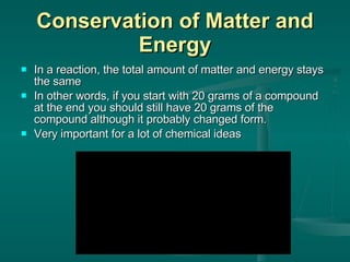 Conservation of Matter and Energy In a reaction, the total amount of matter and energy stays the same In other words, if you start with 20 grams of a compound at the end you should still have 20 grams of the compound although it probably changed form. Very important for a lot of chemical ideas 