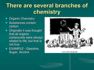 There are several branches of chemistry Organic Chemistry Substances contain carbon Originally it was thought that all organic compounds were always related to life, but that is not true EXAMPLE - Gasoline, Sugar, Alcohol 