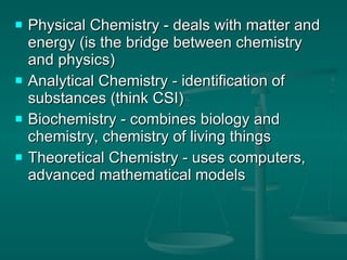 Physical Chemistry - deals with matter and energy (is the bridge between chemistry and physics) Analytical Chemistry - identification of substances (think CSI) Biochemistry - combines biology and chemistry, chemistry of living things Theoretical Chemistry - uses computers, advanced mathematical models 