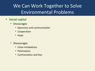 We Can Work Together to Solve
       Environmental Problems
• Social capital
   • Encourages
       • Openness and communication
       • Cooperation
       • Hope


   • Discourages
       • Close-mindedness
       • Polarization
       • Confrontation and fear
 