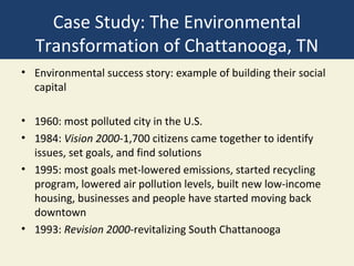 Case Study: The Environmental
  Transformation of Chattanooga, TN
• Environmental success story: example of building their social
  capital

• 1960: most polluted city in the U.S.
• 1984: Vision 2000-1,700 citizens came together to identify
  issues, set goals, and find solutions
• 1995: most goals met-lowered emissions, started recycling
  program, lowered air pollution levels, built new low-income
  housing, businesses and people have started moving back
  downtown
• 1993: Revision 2000-revitalizing South Chattanooga
 