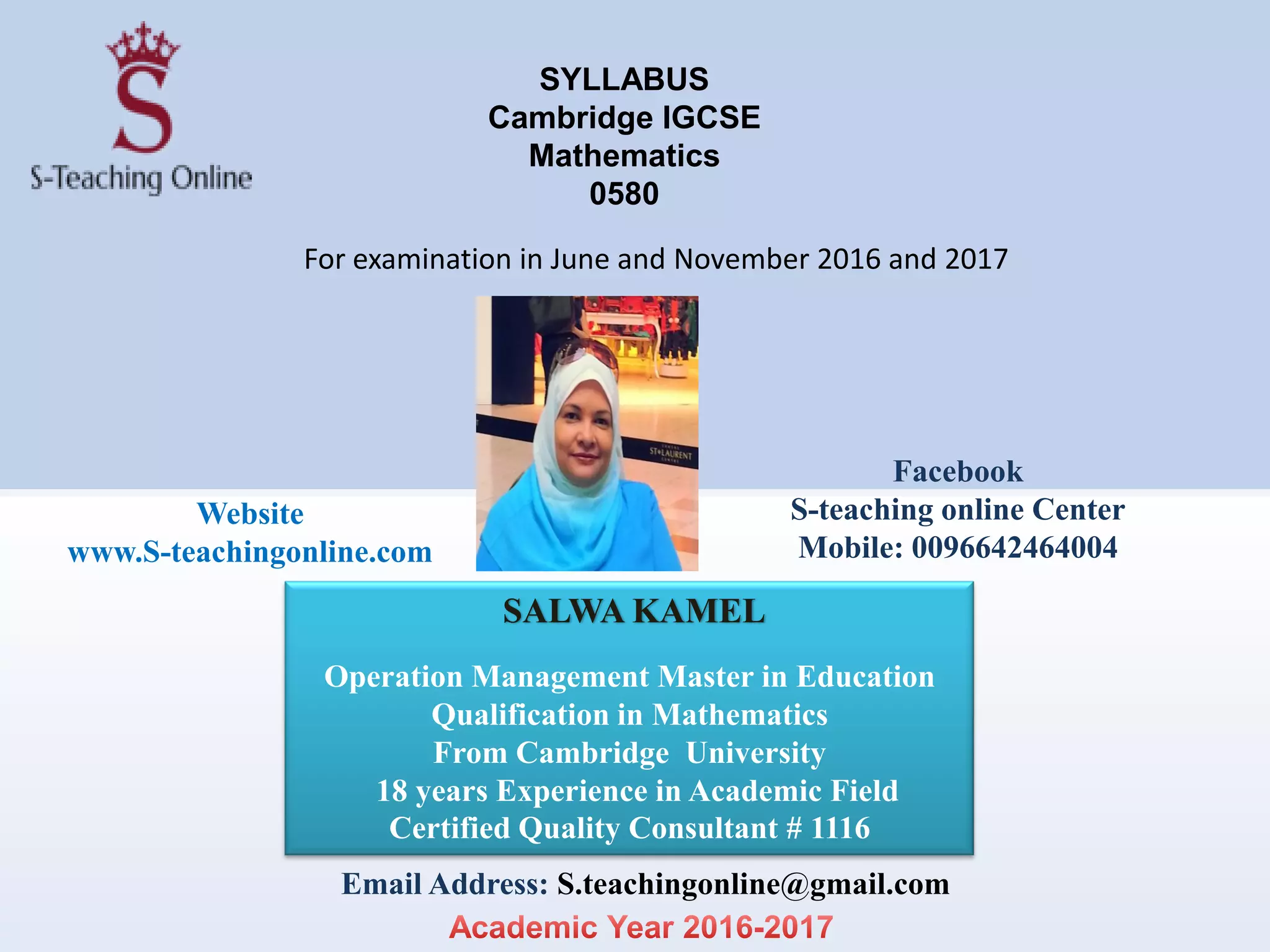 SYLLABUS
Cambridge IGCSE
Mathematics
0580
For examination in June and November 2016 and 2017
SALWA KAMEL
Operation Management Master in Education
Qualification in Mathematics
From Cambridge University
18 years Experience in Academic Field
Certified Quality Consultant # 1116
Email Address: S.teachingonline@gmail.com
Website
www.S-teachingonline.com
Facebook
S-teaching online Center
Mobile: 0096642464004
 
