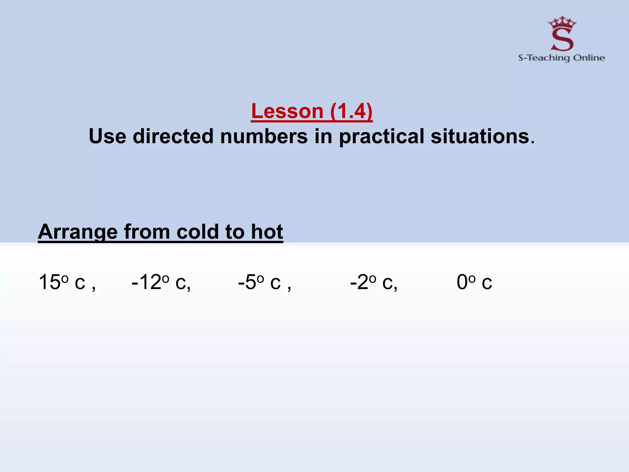 Lesson (1.4)
Use directed numbers in practical situations.
Arrange from cold to hot
15o c , -12o c, -5o c , -2o c, 0o c
 