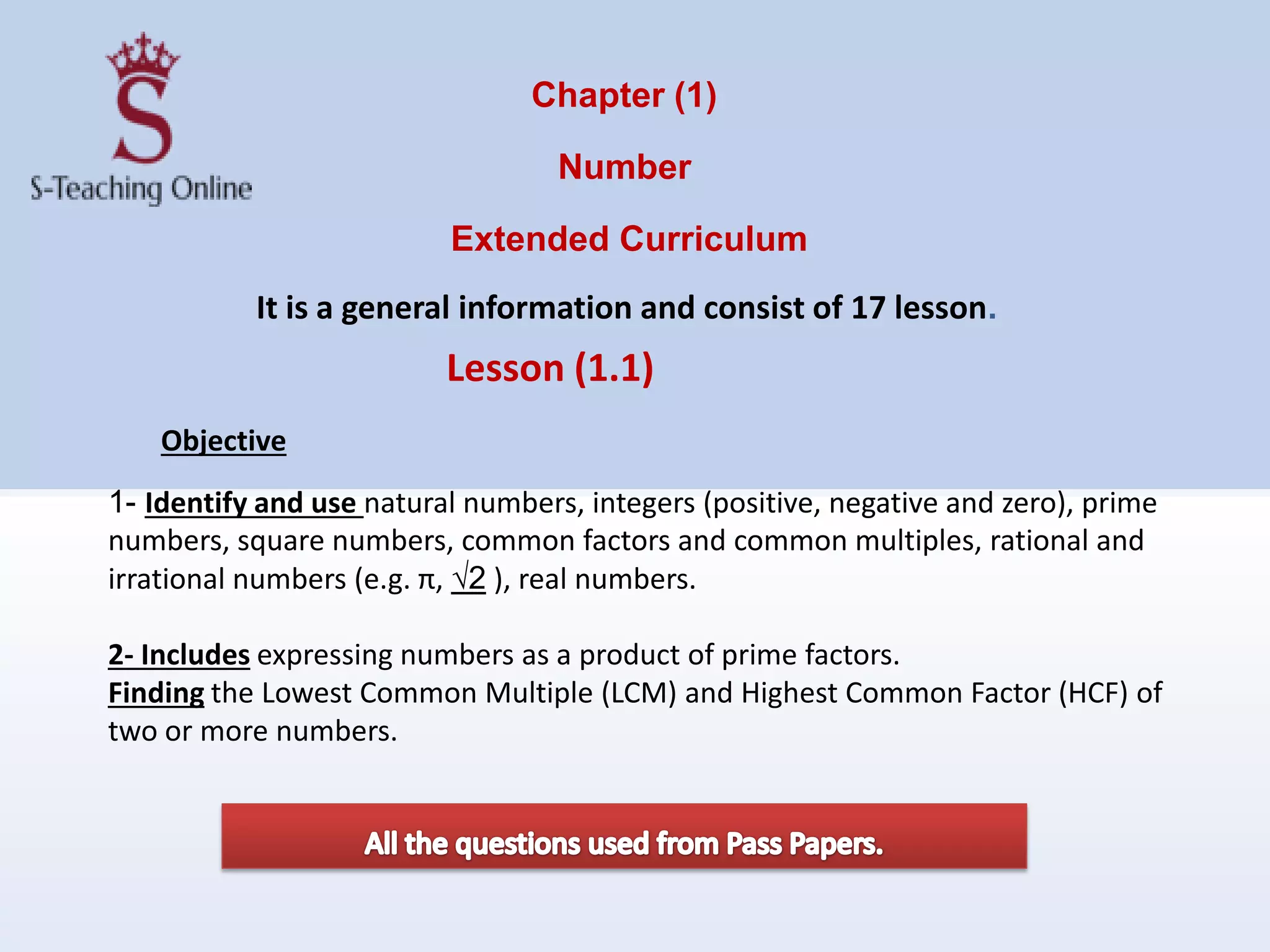 Chapter (1)
Number
Extended Curriculum
It is a general information and consist of 17 lesson.
1- Identify and use natural numbers, integers (positive, negative and zero), prime
numbers, square numbers, common factors and common multiples, rational and
irrational numbers (e.g. π, √2 ), real numbers.
2- Includes expressing numbers as a product of prime factors.
Finding the Lowest Common Multiple (LCM) and Highest Common Factor (HCF) of
two or more numbers.
Lesson (1.1)
Objective
 