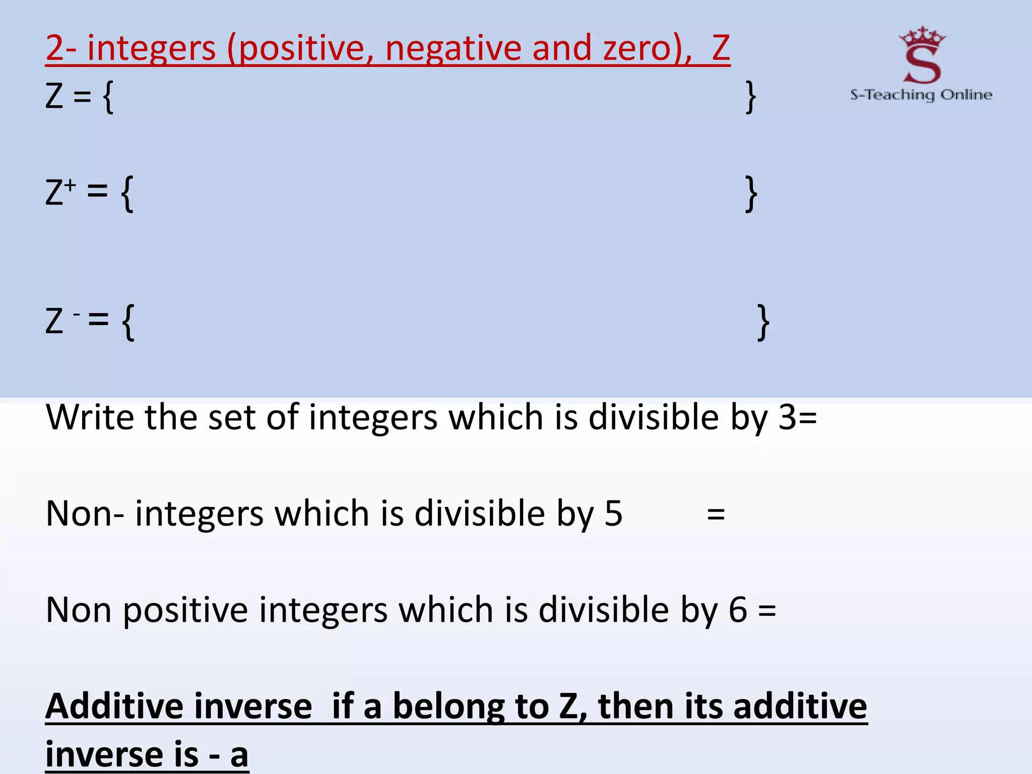 2- integers (positive, negative and zero), Z
Z = { }
Z+ = { }
Z - = { }
Write the set of integers which is divisible by 3=
Non- integers which is divisible by 5 =
Non positive integers which is divisible by 6 =
Additive inverse if a belong to Z, then its additive
inverse is - a
 