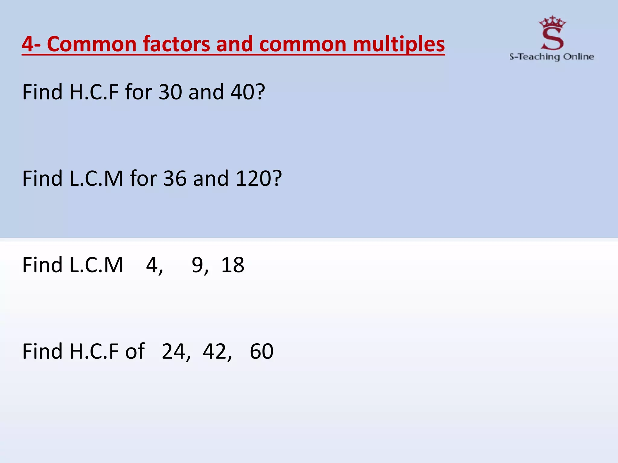 4- Common factors and common multiples
Find H.C.F for 30 and 40?
Find L.C.M for 36 and 120?
Find L.C.M 4, 9, 18
Find H.C.F of 24, 42, 60
 