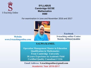 SYLLABUS
Cambridge IGCSE
Mathematics
0580
For examination in June and November 2016 and 2017
SALWA KAMEL
Operation Management Master in Education
Qualification in Mathematics
From Cambridge University
18 years Experience in Academic Field
Certified Quality Consultant # 1116
Email Address: S.teachingonline@gmail.com
Website
www.S-teachingonline.com
Facebook
S-teaching online Center
Mobile: 0096642464004
 