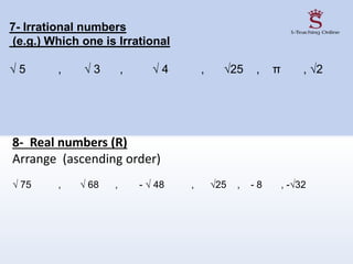 8- Real numbers (R)
Arrange (ascending order)
√ 75 , √ 68 , - √ 48 , √25 , - 8 , -√32
7- Irrational numbers
(e.g.) Which one is Irrational
√ 5 , √ 3 , √ 4 , √25 , π , √2
 