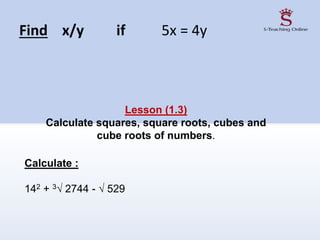 Find x/y if 5x = 4y
Lesson (1.3)
Calculate squares, square roots, cubes and
cube roots of numbers.
Calculate :
142 + 3√ 2744 - √ 529
 