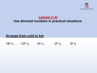 Lesson (1.4)
Use directed numbers in practical situations.
Arrange from cold to hot
15o c , -12o c, -5o c , -2o c, 0o c
 