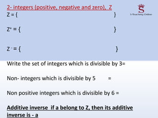 2- integers (positive, negative and zero), Z
Z = { }
Z+ = { }
Z - = { }
Write the set of integers which is divisible by 3=
Non- integers which is divisible by 5 =
Non positive integers which is divisible by 6 =
Additive inverse if a belong to Z, then its additive
inverse is - a
 