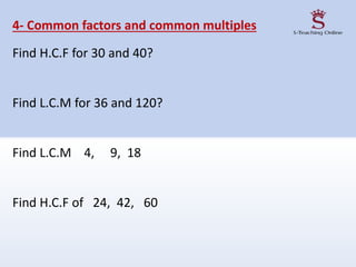 4- Common factors and common multiples
Find H.C.F for 30 and 40?
Find L.C.M for 36 and 120?
Find L.C.M 4, 9, 18
Find H.C.F of 24, 42, 60
 