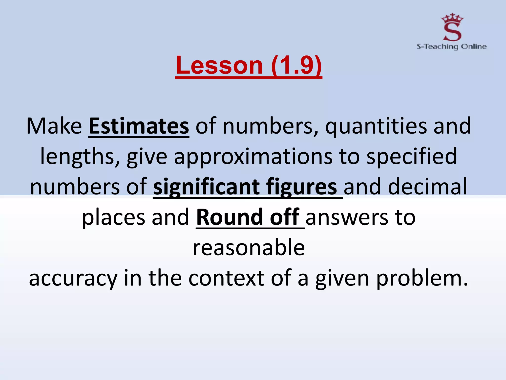 Lesson (1.9)
Make Estimates of numbers, quantities and
lengths, give approximations to specified
numbers of significant figures and decimal
places and Round off answers to
reasonable
accuracy in the context of a given problem.
 