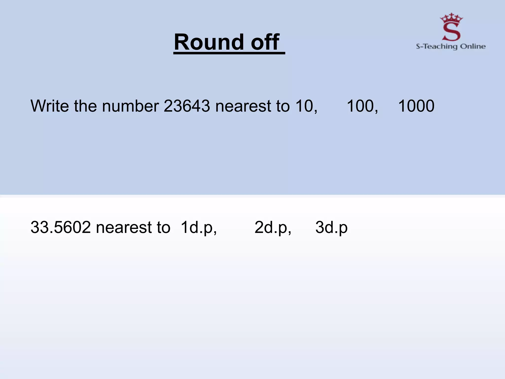 Round off
Write the number 23643 nearest to 10, 100, 1000
33.5602 nearest to 1d.p, 2d.p, 3d.p
 