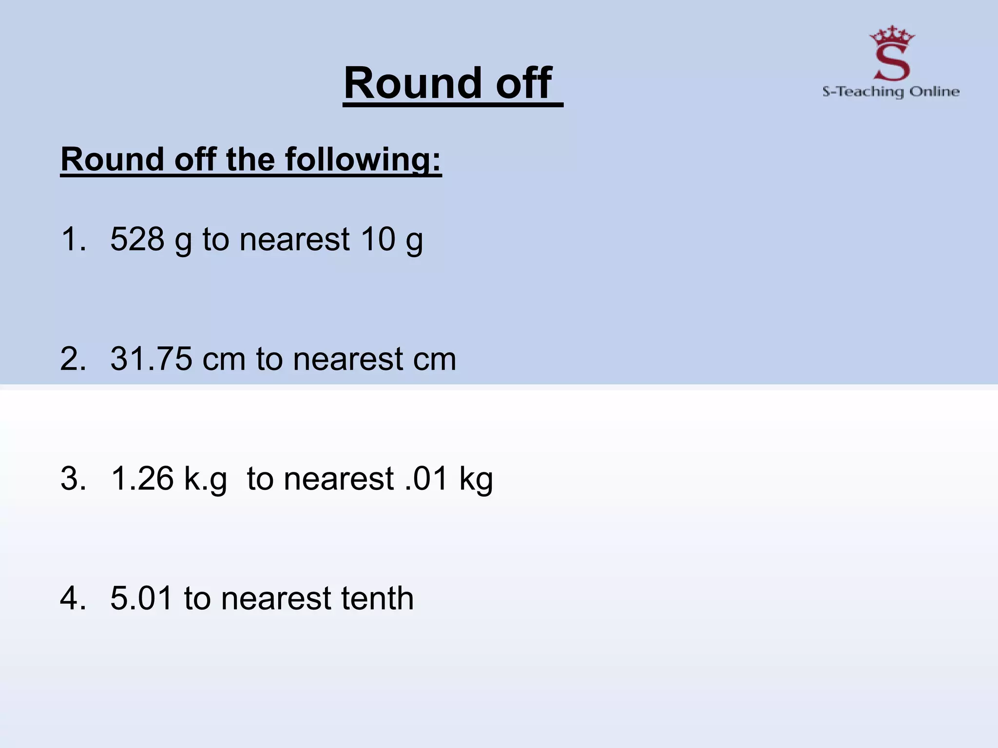 Round off
Round off the following:
1. 528 g to nearest 10 g
2. 31.75 cm to nearest cm
3. 1.26 k.g to nearest .01 kg
4. 5.01 to nearest tenth
 