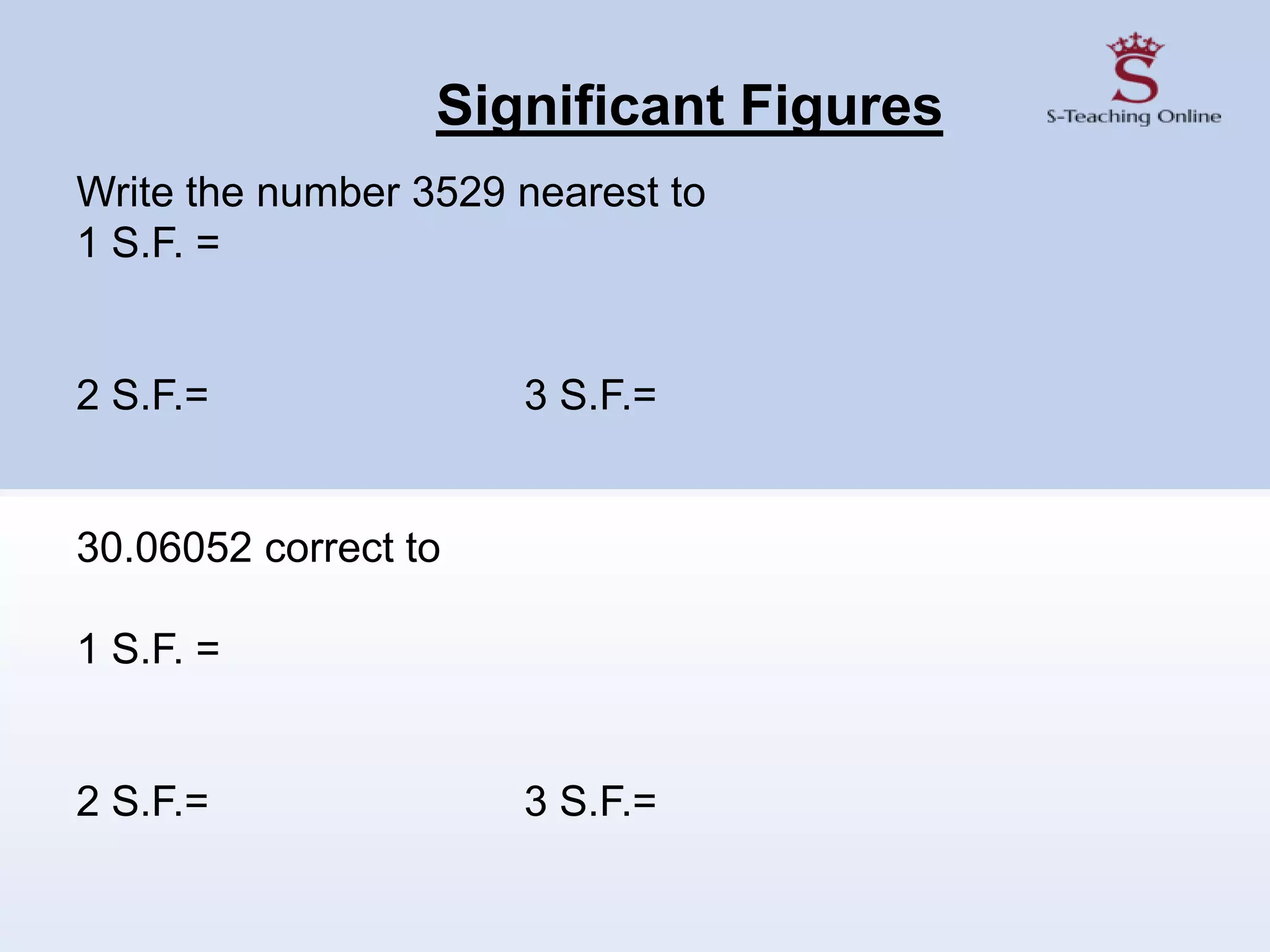 Significant Figures
Write the number 3529 nearest to
1 S.F. =
2 S.F.= 3 S.F.=
30.06052 correct to
1 S.F. =
2 S.F.= 3 S.F.=
 