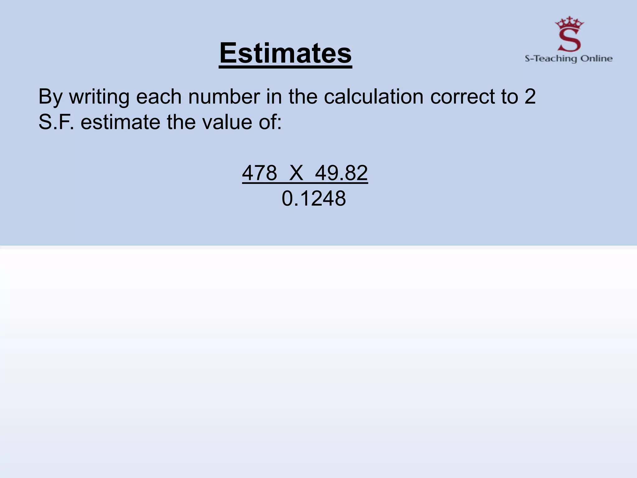 Estimates
By writing each number in the calculation correct to 2
S.F. estimate the value of:
478 X 49.82
0.1248
 