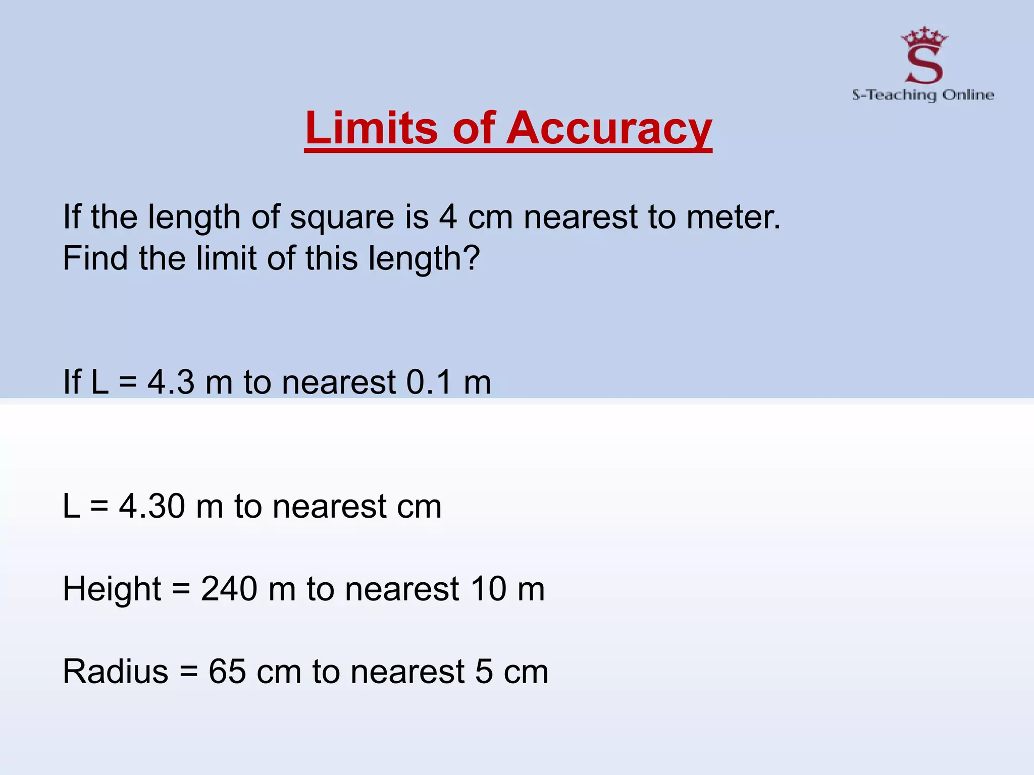 Limits of Accuracy
If the length of square is 4 cm nearest to meter.
Find the limit of this length?
If L = 4.3 m to nearest 0.1 m
L = 4.30 m to nearest cm
Height = 240 m to nearest 10 m
Radius = 65 cm to nearest 5 cm
 