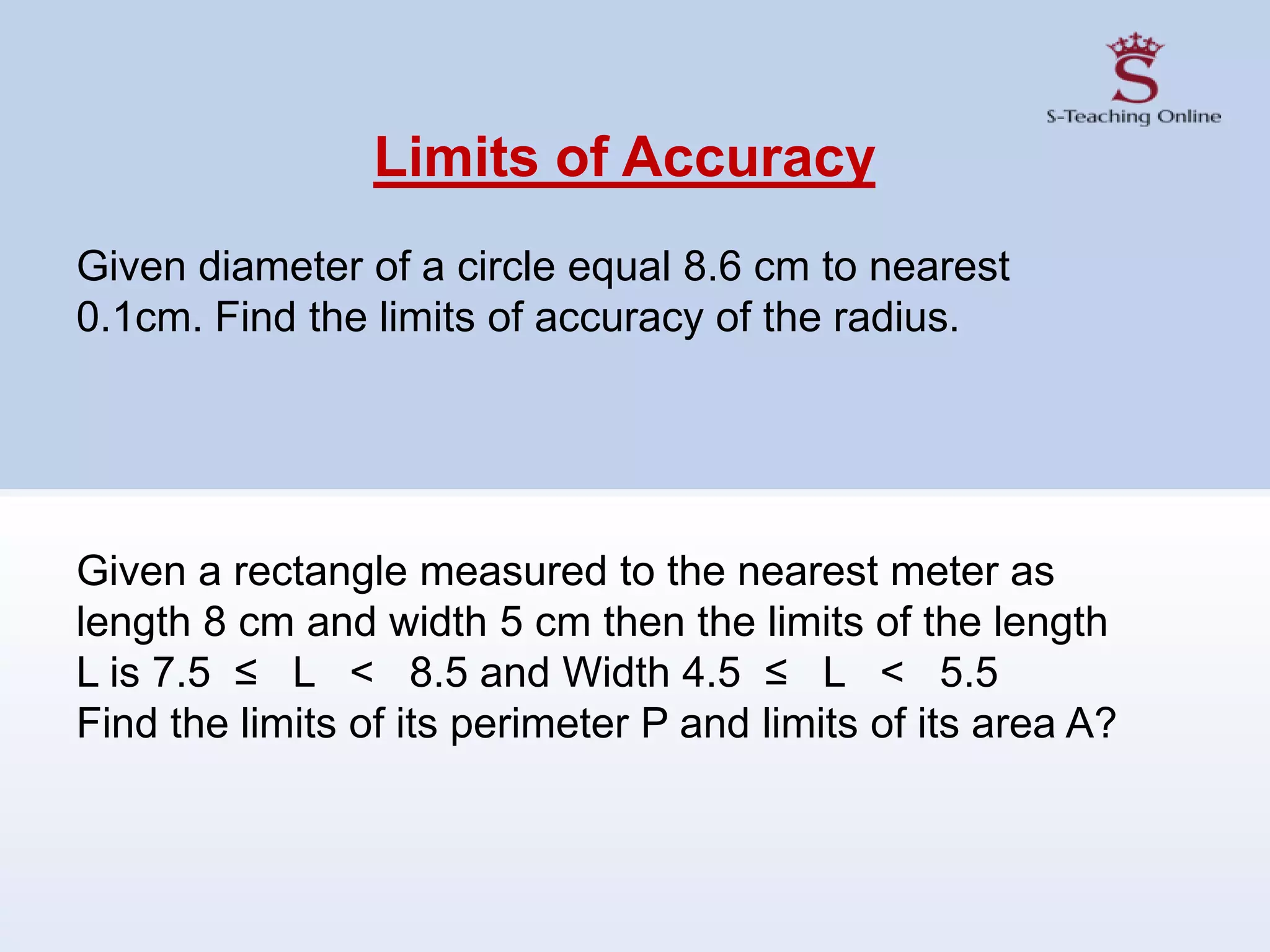 Limits of Accuracy
Given diameter of a circle equal 8.6 cm to nearest
0.1cm. Find the limits of accuracy of the radius.
Given a rectangle measured to the nearest meter as
length 8 cm and width 5 cm then the limits of the length
L is 7.5 ≤ L < 8.5 and Width 4.5 ≤ L < 5.5
Find the limits of its perimeter P and limits of its area A?
 