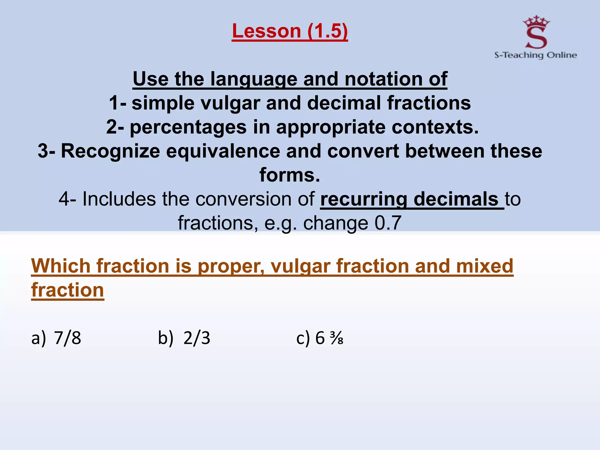 Lesson (1.5)
Use the language and notation of
1- simple vulgar and decimal fractions
2- percentages in appropriate contexts.
3- Recognize equivalence and convert between these
forms.
4- Includes the conversion of recurring decimals to
fractions, e.g. change 0.7
Which fraction is proper, vulgar fraction and mixed
fraction
a) 7/8 b) 2/3 c) 6 ⅜
 