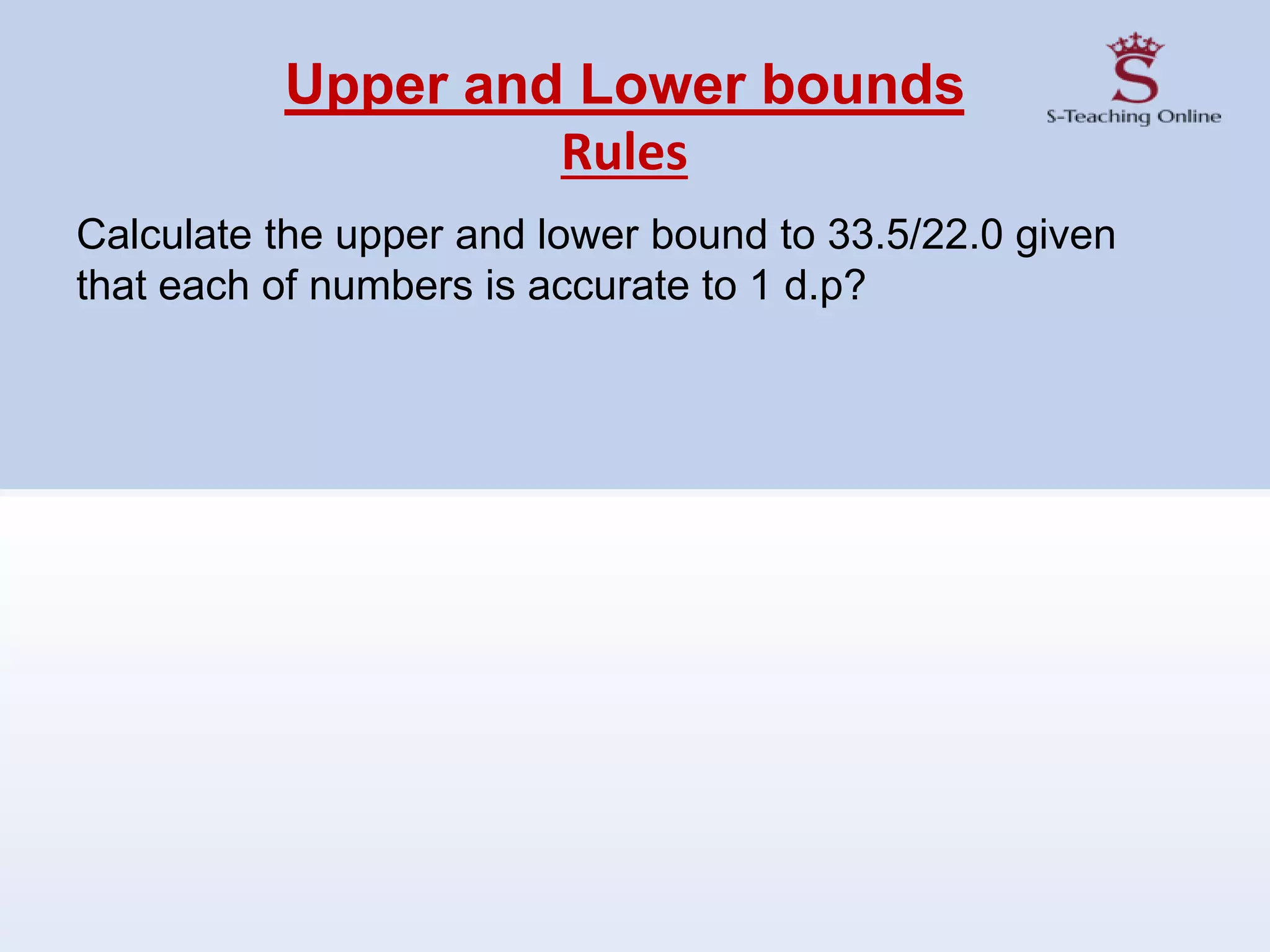 Upper and Lower bounds
Rules
Calculate the upper and lower bound to 33.5/22.0 given
that each of numbers is accurate to 1 d.p?
 