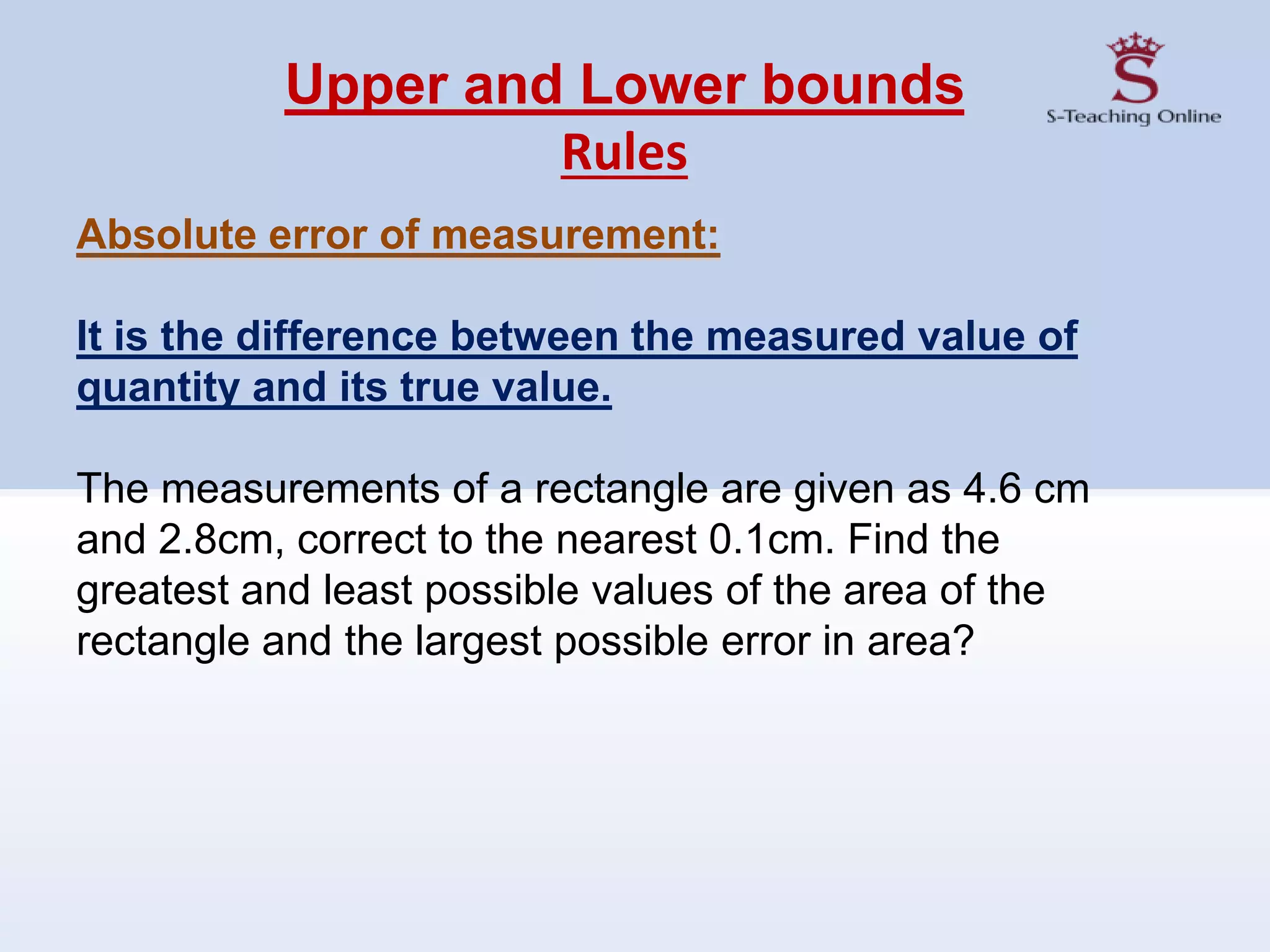 Upper and Lower bounds
Rules
Absolute error of measurement:
It is the difference between the measured value of
quantity and its true value.
The measurements of a rectangle are given as 4.6 cm
and 2.8cm, correct to the nearest 0.1cm. Find the
greatest and least possible values of the area of the
rectangle and the largest possible error in area?
 