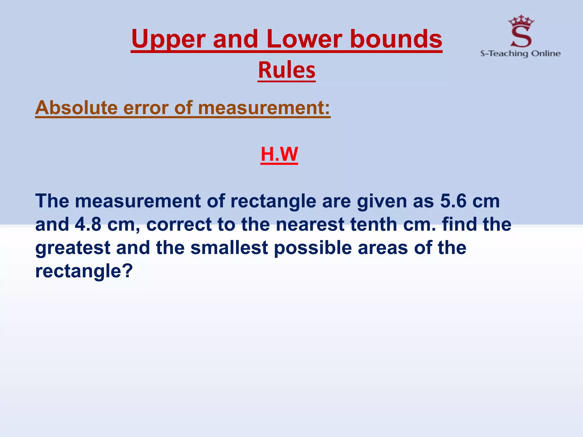 Upper and Lower bounds
Rules
Absolute error of measurement:
H.W
The measurement of rectangle are given as 5.6 cm
and 4.8 cm, correct to the nearest tenth cm. find the
greatest and the smallest possible areas of the
rectangle?
 