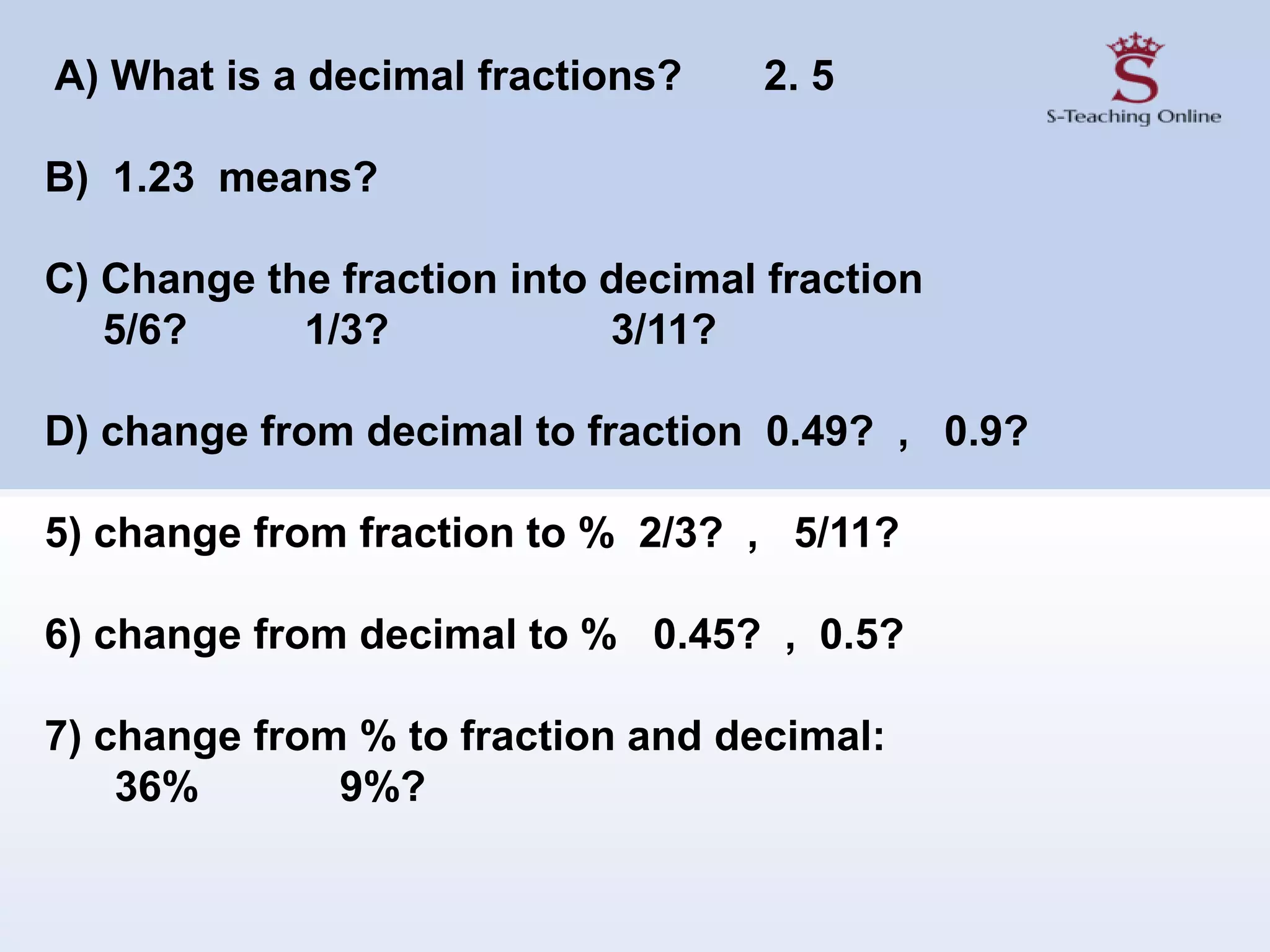 A) What is a decimal fractions? 2. 5
B) 1.23 means?
C) Change the fraction into decimal fraction
5/6? 1/3? 3/11?
D) change from decimal to fraction 0.49? , 0.9?
5) change from fraction to % 2/3? , 5/11?
6) change from decimal to % 0.45? , 0.5?
7) change from % to fraction and decimal:
36% 9%?
 