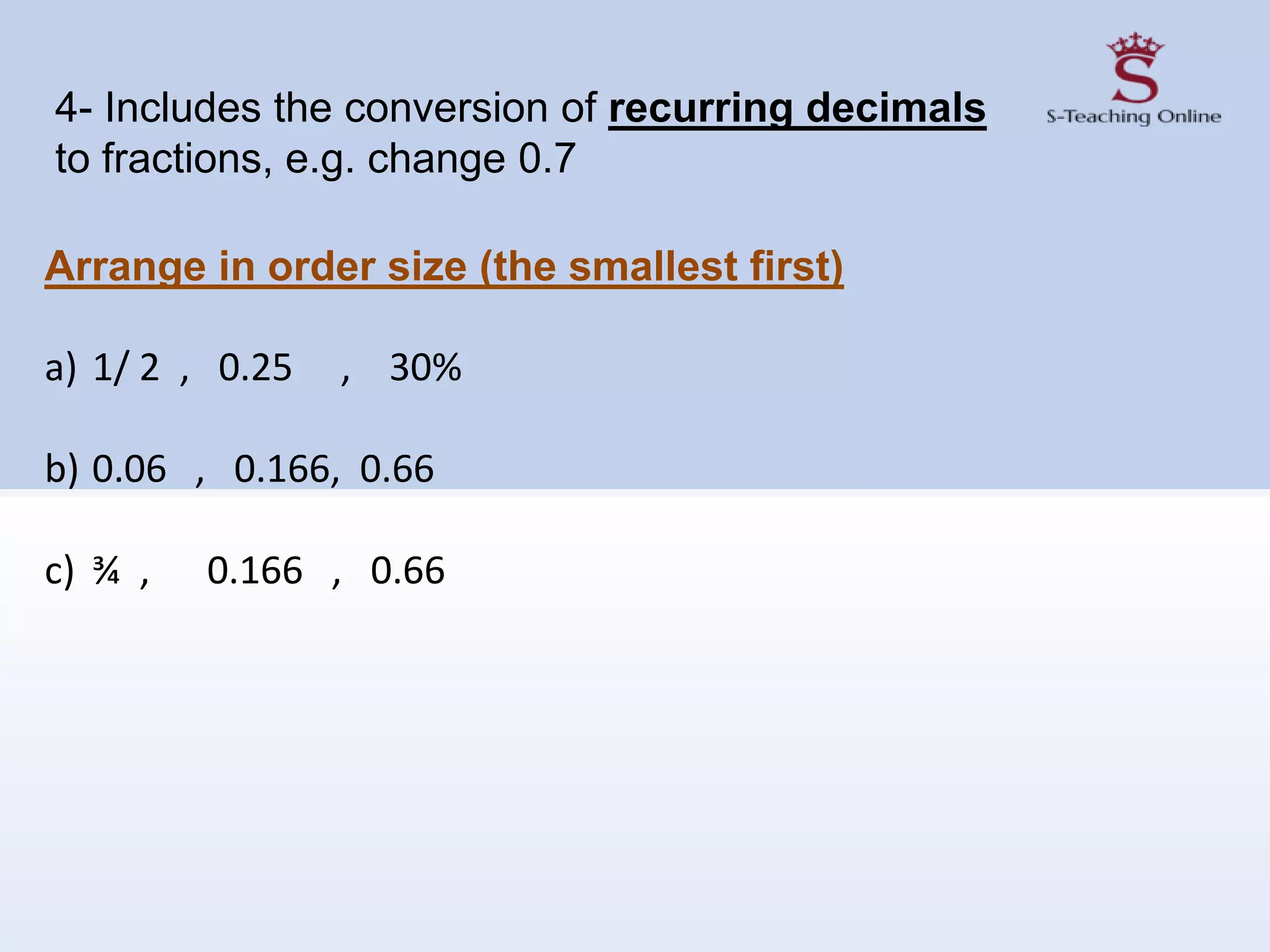 Arrange in order size (the smallest first)
a) 1/ 2 , 0.25 , 30%
b) 0.06 , 0.166, 0.66
c) ¾ , 0.166 , 0.66
4- Includes the conversion of recurring decimals
to fractions, e.g. change 0.7
 