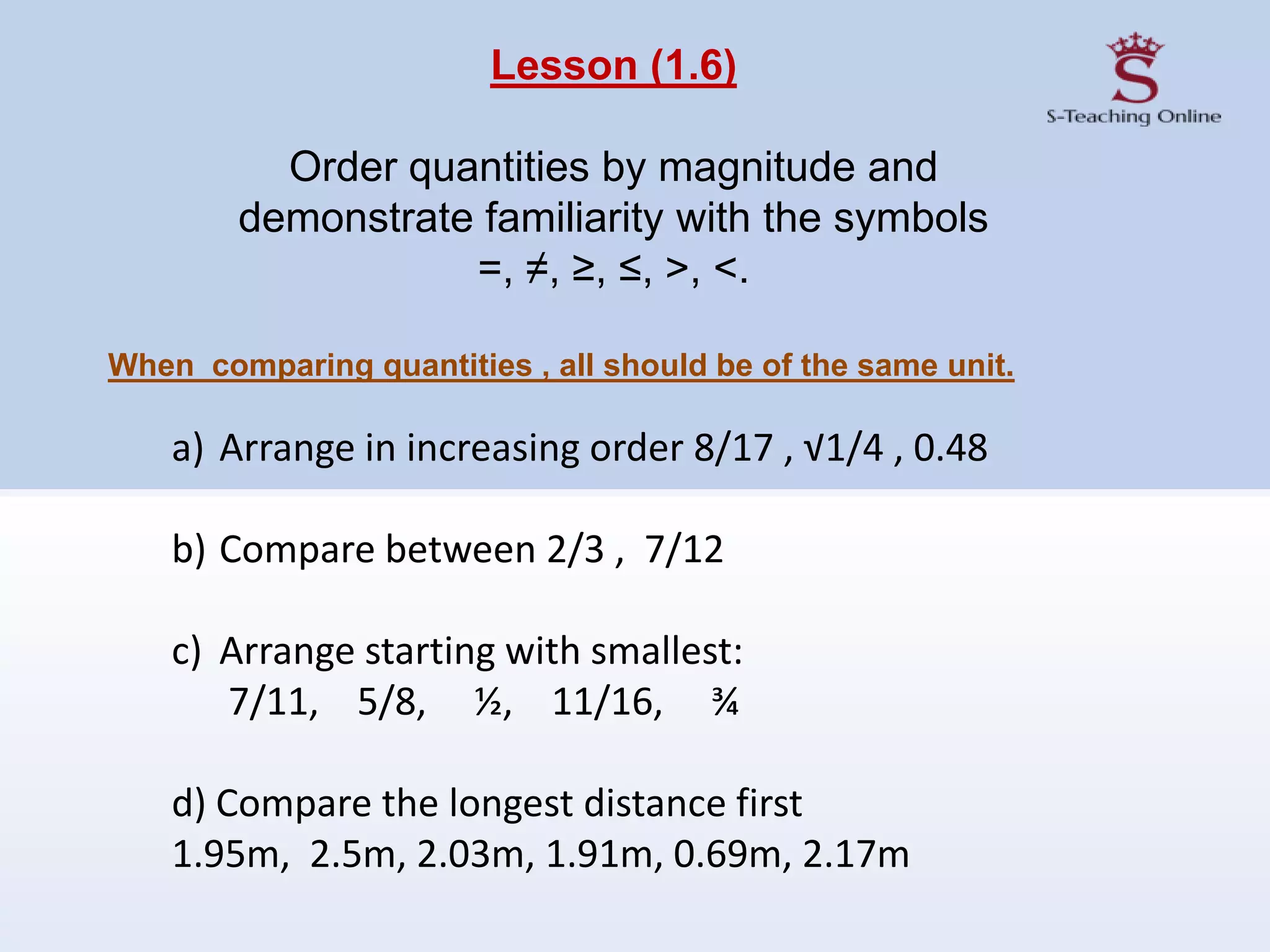Lesson (1.6)
Order quantities by magnitude and
demonstrate familiarity with the symbols
=, ≠, ≥, ≤, >, <.
When comparing quantities , all should be of the same unit.
a) Arrange in increasing order 8/17 , √1/4 , 0.48
b) Compare between 2/3 , 7/12
c) Arrange starting with smallest:
7/11, 5/8, ½, 11/16, ¾
d) Compare the longest distance first
1.95m, 2.5m, 2.03m, 1.91m, 0.69m, 2.17m
 