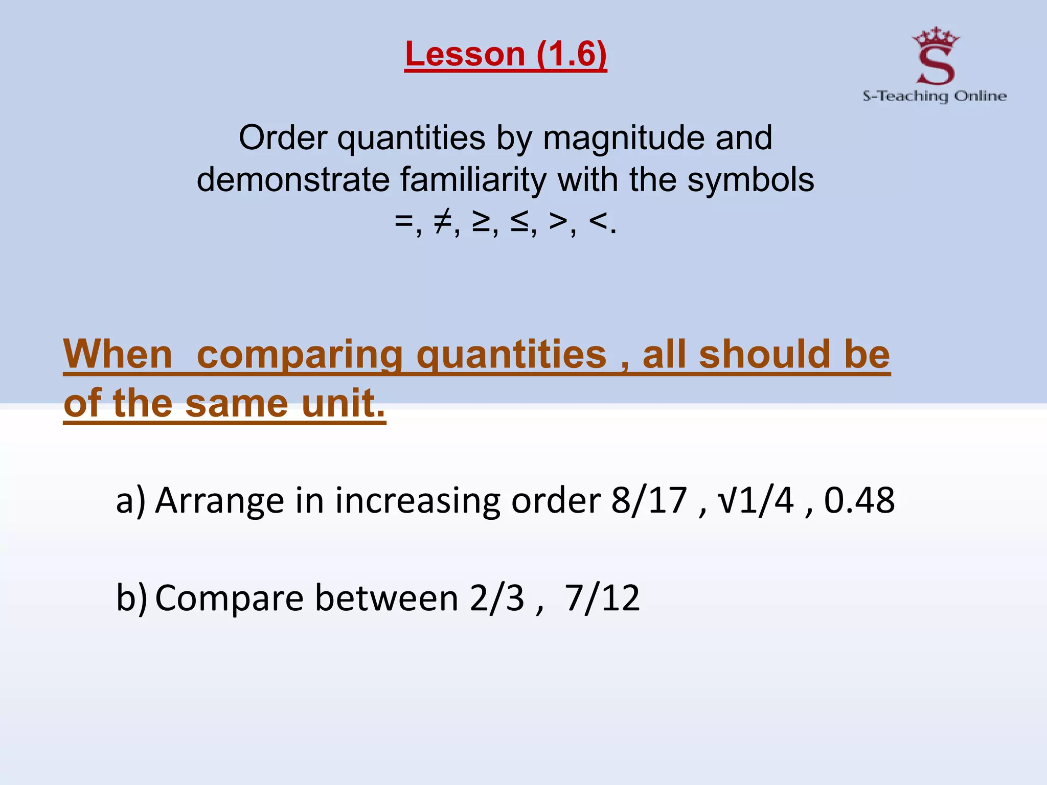 Lesson (1.6)
Order quantities by magnitude and
demonstrate familiarity with the symbols
=, ≠, ≥, ≤, >, <.
When comparing quantities , all should be
of the same unit.
a) Arrange in increasing order 8/17 , √1/4 , 0.48
b)Compare between 2/3 , 7/12
 
