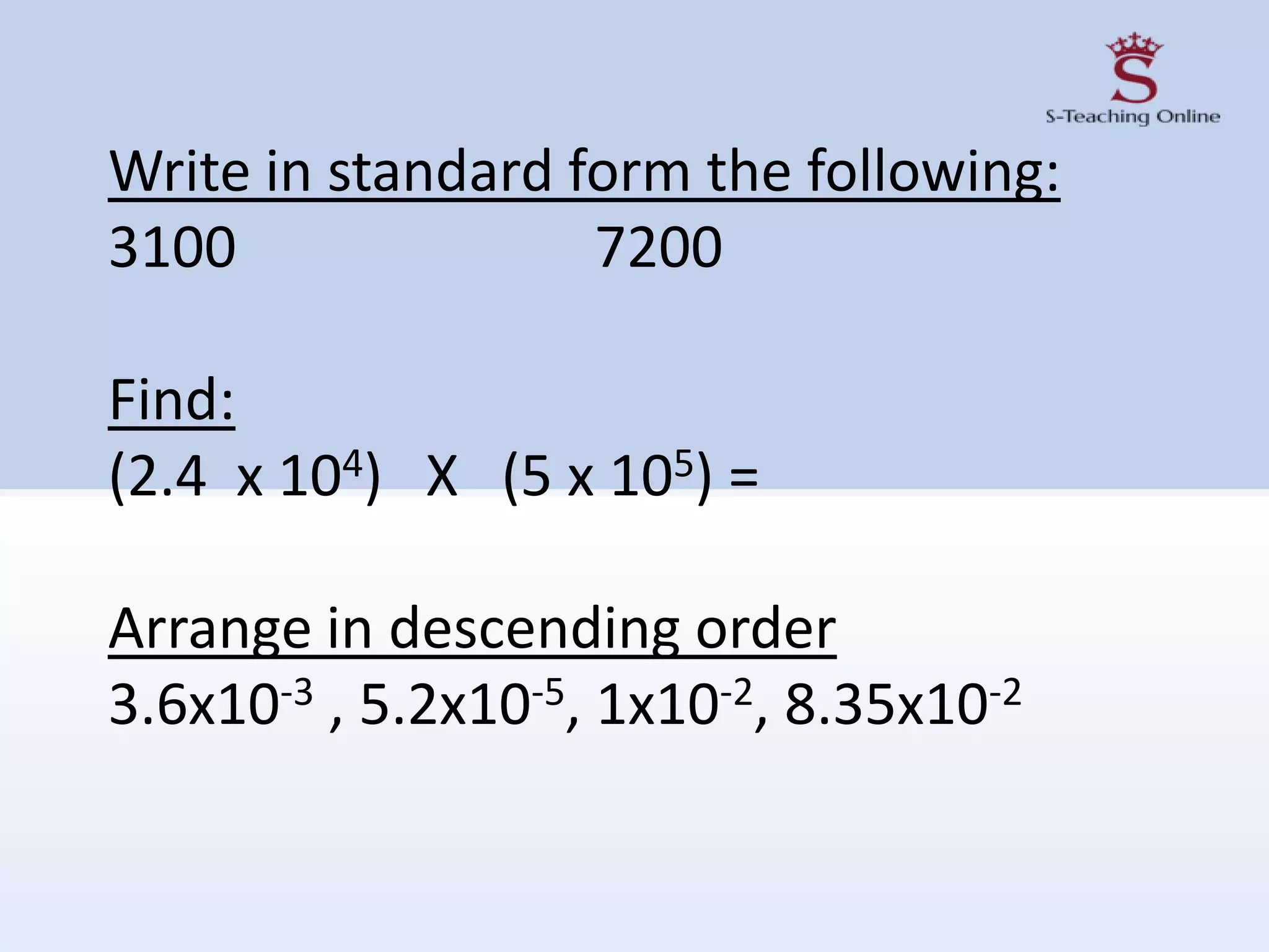 Write in standard form the following:
3100 7200
Find:
(2.4 x 104) X (5 x 105) =
Arrange in descending order
3.6x10-3 , 5.2x10-5, 1x10-2, 8.35x10-2
 