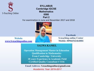 SYLLABUS
Cambridge IGCSE
Mathematics
0580
Part 2
For examination in June and November 2017 and 2018
SALWA KAMEL
Operation Management Master in Education
Qualification in Mathematics
From Cambridge University
18 years Experience in Academic Field
Certified Quality Consultant # 1116
Email Address: S.teachingonline@gmail.com
Website
www.S-teachingonline.com
Facebook
S-teaching online Center
Mobile: 00966542464004
 