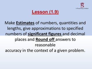 Lesson (1.9)
Make Estimates of numbers, quantities and
lengths, give approximations to specified
numbers of significant figures and decimal
places and Round off answers to
reasonable
accuracy in the context of a given problem.
 