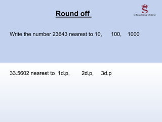Round off
Write the number 23643 nearest to 10, 100, 1000
33.5602 nearest to 1d.p, 2d.p, 3d.p
 