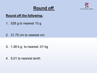 Round off
Round off the following:
1. 528 g to nearest 10 g
2. 31.75 cm to nearest cm
3. 1.26 k.g to nearest .01 kg
4. 5.01 to nearest tenth
 