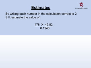 Estimates
By writing each number in the calculation correct to 2
S.F. estimate the value of:
478 X 49.82
0.1248
 