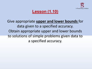 Lesson (1.10)
Give appropriate upper and lower bounds for
data given to a specified accuracy.
Obtain appropriate upper and lower bounds
to solutions of simple problems given data to
a specified accuracy.
 