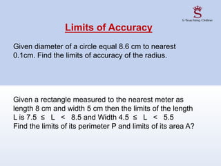 Limits of Accuracy
Given diameter of a circle equal 8.6 cm to nearest
0.1cm. Find the limits of accuracy of the radius.
Given a rectangle measured to the nearest meter as
length 8 cm and width 5 cm then the limits of the length
L is 7.5 ≤ L < 8.5 and Width 4.5 ≤ L < 5.5
Find the limits of its perimeter P and limits of its area A?
 