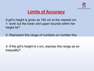 Limits of Accuracy
A girl’s height is given as 162 cm to the nearest cm.
1- work out the lower and upper bounds within her
height lie?
2- Represent this range of numbers on number line.
3- If the girl’s height is x cm, express this range as an
inequality?
 