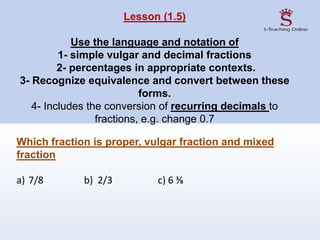 Lesson (1.5)
Use the language and notation of
1- simple vulgar and decimal fractions
2- percentages in appropriate contexts.
3- Recognize equivalence and convert between these
forms.
4- Includes the conversion of recurring decimals to
fractions, e.g. change 0.7
Which fraction is proper, vulgar fraction and mixed
fraction
a) 7/8 b) 2/3 c) 6 ⅜
 