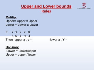Upper and Lower bounds
Rules
Mulitip.
Upper= Upper x Upper
Lower = Lower x Lower
If 7 ≤ x < 8
5 ≤ Y < 4
Then upper x . y = lower x . Y =
Division:
Lower = Lower/upper
Upper = upper / lower
 