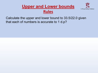 Upper and Lower bounds
Rules
Calculate the upper and lower bound to 33.5/22.0 given
that each of numbers is accurate to 1 d.p?
 