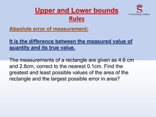 Upper and Lower bounds
Rules
Absolute error of measurement:
It is the difference between the measured value of
quantity and its true value.
The measurements of a rectangle are given as 4.6 cm
and 2.8cm, correct to the nearest 0.1cm. Find the
greatest and least possible values of the area of the
rectangle and the largest possible error in area?
 