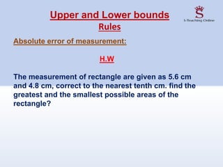 Upper and Lower bounds
Rules
Absolute error of measurement:
H.W
The measurement of rectangle are given as 5.6 cm
and 4.8 cm, correct to the nearest tenth cm. find the
greatest and the smallest possible areas of the
rectangle?
 