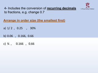 Arrange in order size (the smallest first)
a) 1/ 2 , 0.25 , 30%
b) 0.06 , 0.166, 0.66
c) ¾ , 0.166 , 0.66
4- Includes the conversion of recurring decimals
to fractions, e.g. change 0.7
 