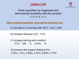 Lesson (1.6)
Order quantities by magnitude and
demonstrate familiarity with the symbols
=, ≠, ≥, ≤, >, <.
When comparing quantities , all should be of the same unit.
a) Arrange in increasing order 8/17 , √1/4 , 0.48
b) Compare between 2/3 , 7/12
c) Arrange starting with smallest:
7/11, 5/8, ½, 11/16, ¾
d) Compare the longest distance first
1.95m, 2.5m, 2.03m, 1.91m, 0.69m, 2.17m
 