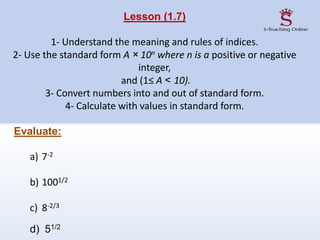 Lesson (1.7)
1- Understand the meaning and rules of indices.
2- Use the standard form A × 10n where n is a positive or negative
integer,
and (1≤ A < 10).
3- Convert numbers into and out of standard form.
4- Calculate with values in standard form.
Evaluate:
a) 7-2
b) 1001/2
c) 8-2/3
d) 51/2
 